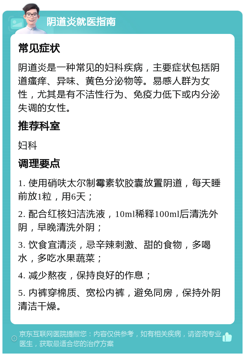 阴道炎就医指南 常见症状 阴道炎是一种常见的妇科疾病，主要症状包括阴道瘙痒、异味、黄色分泌物等。易感人群为女性，尤其是有不洁性行为、免疫力低下或内分泌失调的女性。 推荐科室 妇科 调理要点 1. 使用硝呋太尔制霉素软胶囊放置阴道，每天睡前放1粒，用6天； 2. 配合红核妇洁洗液，10ml稀释100ml后清洗外阴，早晚清洗外阴； 3. 饮食宜清淡，忌辛辣刺激、甜的食物，多喝水，多吃水果蔬菜； 4. 减少熬夜，保持良好的作息； 5. 内裤穿棉质、宽松内裤，避免同房，保持外阴清洁干燥。