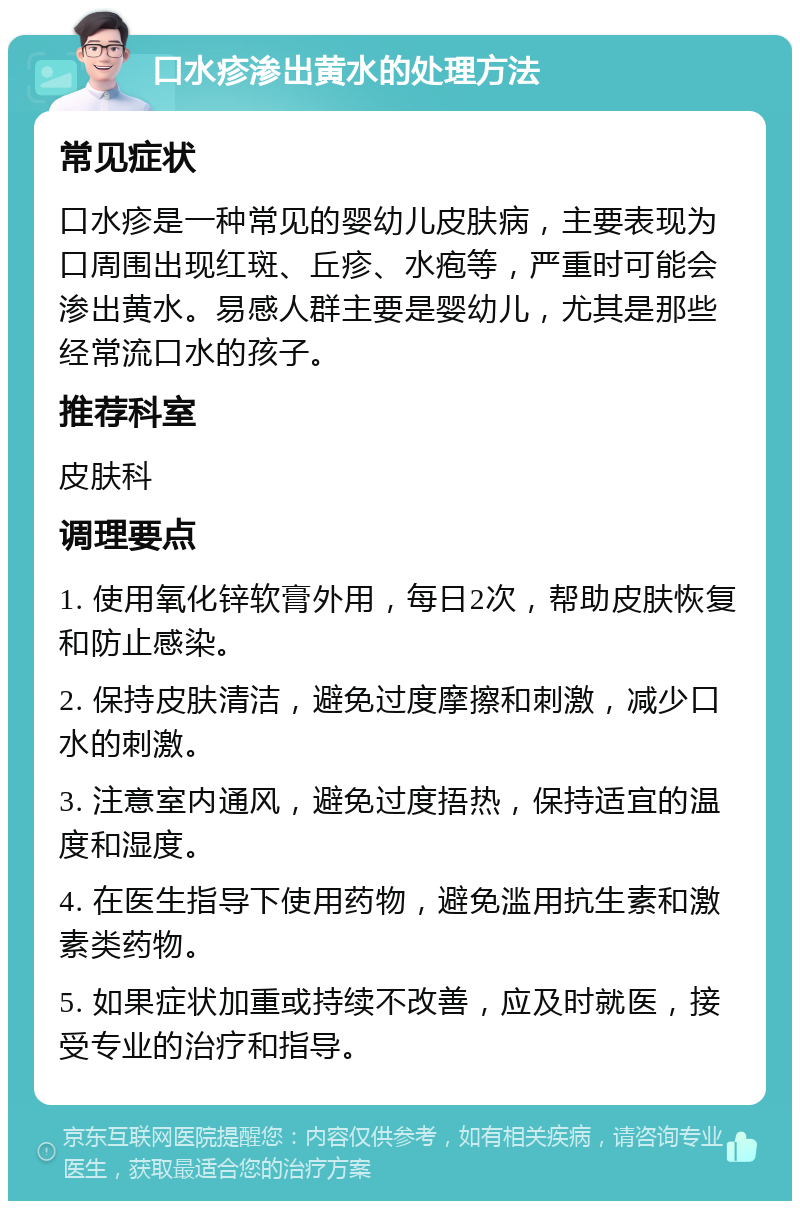 口水疹渗出黄水的处理方法 常见症状 口水疹是一种常见的婴幼儿皮肤病，主要表现为口周围出现红斑、丘疹、水疱等，严重时可能会渗出黄水。易感人群主要是婴幼儿，尤其是那些经常流口水的孩子。 推荐科室 皮肤科 调理要点 1. 使用氧化锌软膏外用，每日2次，帮助皮肤恢复和防止感染。 2. 保持皮肤清洁，避免过度摩擦和刺激，减少口水的刺激。 3. 注意室内通风，避免过度捂热，保持适宜的温度和湿度。 4. 在医生指导下使用药物，避免滥用抗生素和激素类药物。 5. 如果症状加重或持续不改善，应及时就医，接受专业的治疗和指导。