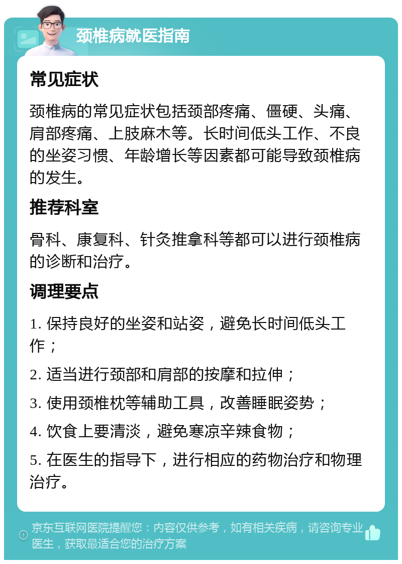 颈椎病就医指南 常见症状 颈椎病的常见症状包括颈部疼痛、僵硬、头痛、肩部疼痛、上肢麻木等。长时间低头工作、不良的坐姿习惯、年龄增长等因素都可能导致颈椎病的发生。 推荐科室 骨科、康复科、针灸推拿科等都可以进行颈椎病的诊断和治疗。 调理要点 1. 保持良好的坐姿和站姿，避免长时间低头工作； 2. 适当进行颈部和肩部的按摩和拉伸； 3. 使用颈椎枕等辅助工具，改善睡眠姿势； 4. 饮食上要清淡，避免寒凉辛辣食物； 5. 在医生的指导下，进行相应的药物治疗和物理治疗。