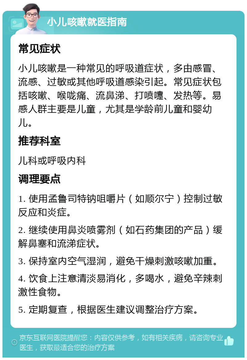 小儿咳嗽就医指南 常见症状 小儿咳嗽是一种常见的呼吸道症状，多由感冒、流感、过敏或其他呼吸道感染引起。常见症状包括咳嗽、喉咙痛、流鼻涕、打喷嚏、发热等。易感人群主要是儿童，尤其是学龄前儿童和婴幼儿。 推荐科室 儿科或呼吸内科 调理要点 1. 使用孟鲁司特钠咀嚼片（如顺尔宁）控制过敏反应和炎症。 2. 继续使用鼻炎喷雾剂（如石药集团的产品）缓解鼻塞和流涕症状。 3. 保持室内空气湿润，避免干燥刺激咳嗽加重。 4. 饮食上注意清淡易消化，多喝水，避免辛辣刺激性食物。 5. 定期复查，根据医生建议调整治疗方案。