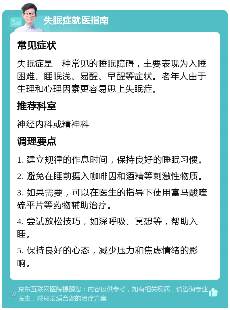 失眠症就医指南 常见症状 失眠症是一种常见的睡眠障碍，主要表现为入睡困难、睡眠浅、易醒、早醒等症状。老年人由于生理和心理因素更容易患上失眠症。 推荐科室 神经内科或精神科 调理要点 1. 建立规律的作息时间，保持良好的睡眠习惯。 2. 避免在睡前摄入咖啡因和酒精等刺激性物质。 3. 如果需要，可以在医生的指导下使用富马酸喹硫平片等药物辅助治疗。 4. 尝试放松技巧，如深呼吸、冥想等，帮助入睡。 5. 保持良好的心态，减少压力和焦虑情绪的影响。