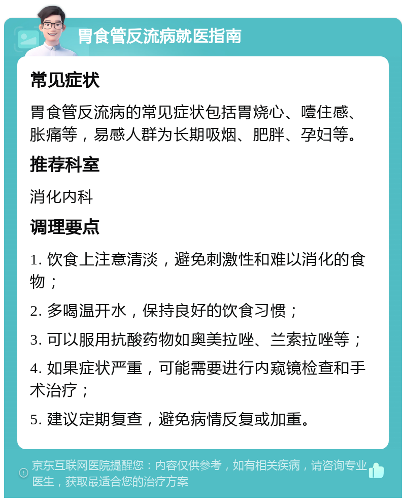 胃食管反流病就医指南 常见症状 胃食管反流病的常见症状包括胃烧心、噎住感、胀痛等，易感人群为长期吸烟、肥胖、孕妇等。 推荐科室 消化内科 调理要点 1. 饮食上注意清淡，避免刺激性和难以消化的食物； 2. 多喝温开水，保持良好的饮食习惯； 3. 可以服用抗酸药物如奥美拉唑、兰索拉唑等； 4. 如果症状严重，可能需要进行内窥镜检查和手术治疗； 5. 建议定期复查，避免病情反复或加重。