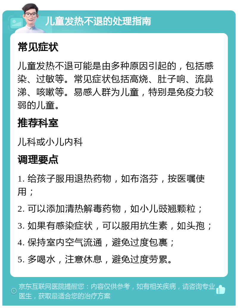 儿童发热不退的处理指南 常见症状 儿童发热不退可能是由多种原因引起的，包括感染、过敏等。常见症状包括高烧、肚子响、流鼻涕、咳嗽等。易感人群为儿童，特别是免疫力较弱的儿童。 推荐科室 儿科或小儿内科 调理要点 1. 给孩子服用退热药物，如布洛芬，按医嘱使用； 2. 可以添加清热解毒药物，如小儿豉翘颗粒； 3. 如果有感染症状，可以服用抗生素，如头孢； 4. 保持室内空气流通，避免过度包裹； 5. 多喝水，注意休息，避免过度劳累。