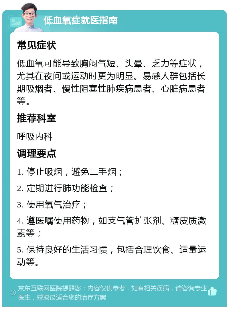 低血氧症就医指南 常见症状 低血氧可能导致胸闷气短、头晕、乏力等症状，尤其在夜间或运动时更为明显。易感人群包括长期吸烟者、慢性阻塞性肺疾病患者、心脏病患者等。 推荐科室 呼吸内科 调理要点 1. 停止吸烟，避免二手烟； 2. 定期进行肺功能检查； 3. 使用氧气治疗； 4. 遵医嘱使用药物，如支气管扩张剂、糖皮质激素等； 5. 保持良好的生活习惯，包括合理饮食、适量运动等。