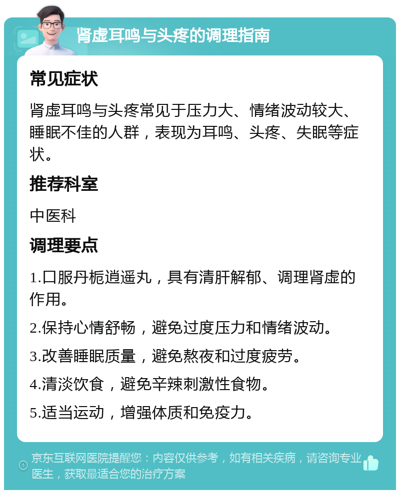 肾虚耳鸣与头疼的调理指南 常见症状 肾虚耳鸣与头疼常见于压力大、情绪波动较大、睡眠不佳的人群，表现为耳鸣、头疼、失眠等症状。 推荐科室 中医科 调理要点 1.口服丹栀逍遥丸，具有清肝解郁、调理肾虚的作用。 2.保持心情舒畅，避免过度压力和情绪波动。 3.改善睡眠质量，避免熬夜和过度疲劳。 4.清淡饮食，避免辛辣刺激性食物。 5.适当运动，增强体质和免疫力。