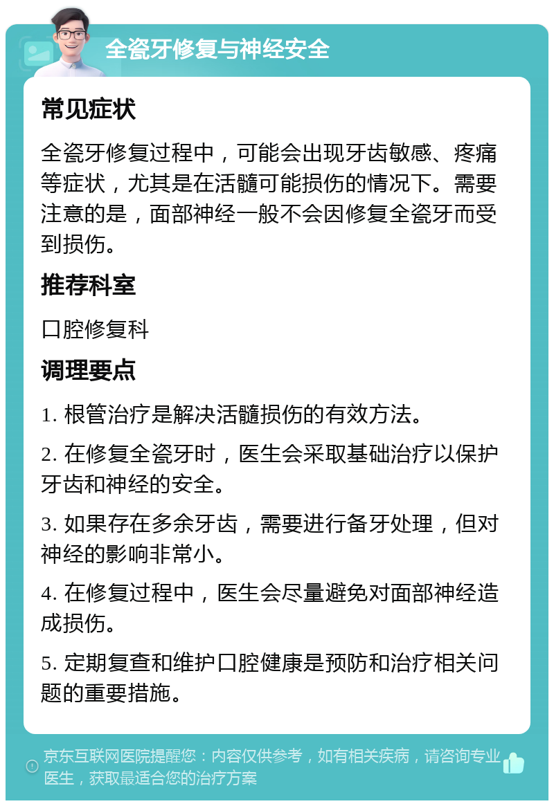 全瓷牙修复与神经安全 常见症状 全瓷牙修复过程中，可能会出现牙齿敏感、疼痛等症状，尤其是在活髓可能损伤的情况下。需要注意的是，面部神经一般不会因修复全瓷牙而受到损伤。 推荐科室 口腔修复科 调理要点 1. 根管治疗是解决活髓损伤的有效方法。 2. 在修复全瓷牙时，医生会采取基础治疗以保护牙齿和神经的安全。 3. 如果存在多余牙齿，需要进行备牙处理，但对神经的影响非常小。 4. 在修复过程中，医生会尽量避免对面部神经造成损伤。 5. 定期复查和维护口腔健康是预防和治疗相关问题的重要措施。