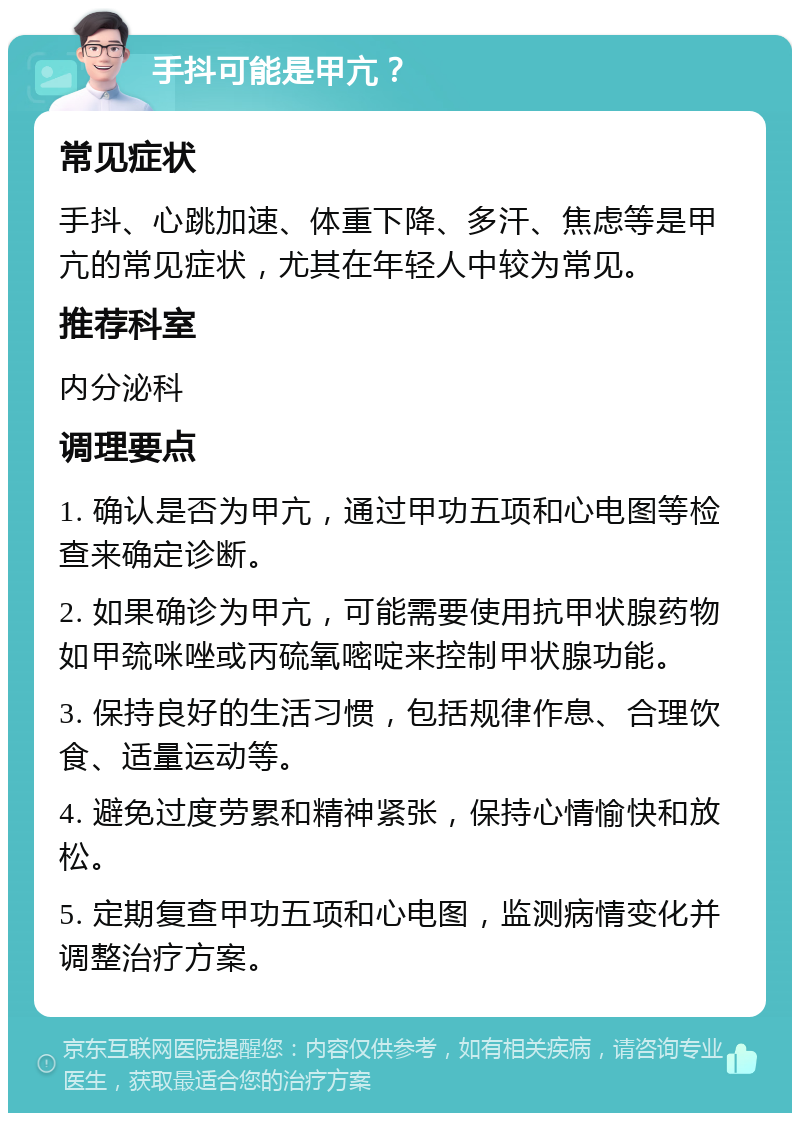 手抖可能是甲亢？ 常见症状 手抖、心跳加速、体重下降、多汗、焦虑等是甲亢的常见症状，尤其在年轻人中较为常见。 推荐科室 内分泌科 调理要点 1. 确认是否为甲亢，通过甲功五项和心电图等检查来确定诊断。 2. 如果确诊为甲亢，可能需要使用抗甲状腺药物如甲巯咪唑或丙硫氧嘧啶来控制甲状腺功能。 3. 保持良好的生活习惯，包括规律作息、合理饮食、适量运动等。 4. 避免过度劳累和精神紧张，保持心情愉快和放松。 5. 定期复查甲功五项和心电图，监测病情变化并调整治疗方案。