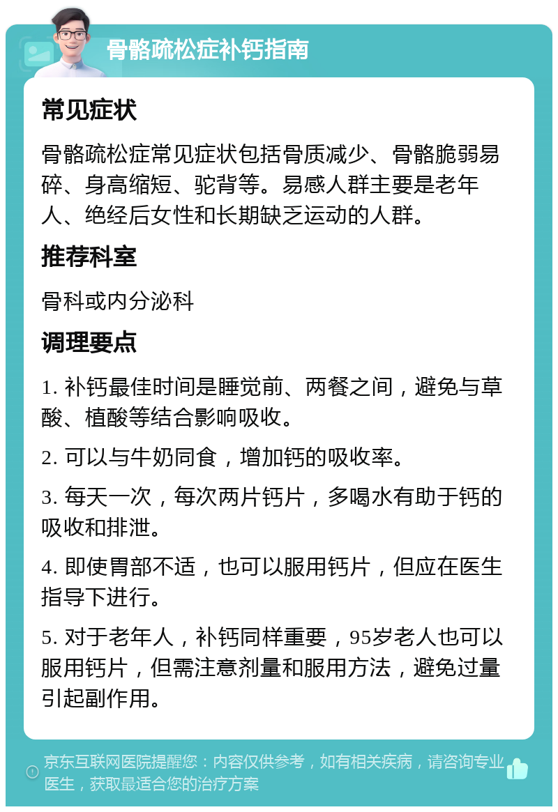 骨骼疏松症补钙指南 常见症状 骨骼疏松症常见症状包括骨质减少、骨骼脆弱易碎、身高缩短、驼背等。易感人群主要是老年人、绝经后女性和长期缺乏运动的人群。 推荐科室 骨科或内分泌科 调理要点 1. 补钙最佳时间是睡觉前、两餐之间，避免与草酸、植酸等结合影响吸收。 2. 可以与牛奶同食，增加钙的吸收率。 3. 每天一次，每次两片钙片，多喝水有助于钙的吸收和排泄。 4. 即使胃部不适，也可以服用钙片，但应在医生指导下进行。 5. 对于老年人，补钙同样重要，95岁老人也可以服用钙片，但需注意剂量和服用方法，避免过量引起副作用。