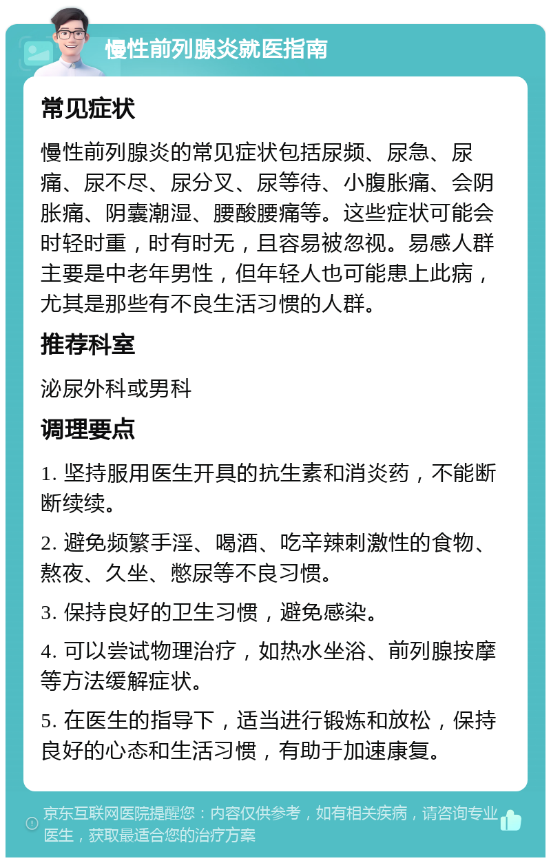 慢性前列腺炎就医指南 常见症状 慢性前列腺炎的常见症状包括尿频、尿急、尿痛、尿不尽、尿分叉、尿等待、小腹胀痛、会阴胀痛、阴囊潮湿、腰酸腰痛等。这些症状可能会时轻时重，时有时无，且容易被忽视。易感人群主要是中老年男性，但年轻人也可能患上此病，尤其是那些有不良生活习惯的人群。 推荐科室 泌尿外科或男科 调理要点 1. 坚持服用医生开具的抗生素和消炎药，不能断断续续。 2. 避免频繁手淫、喝酒、吃辛辣刺激性的食物、熬夜、久坐、憋尿等不良习惯。 3. 保持良好的卫生习惯，避免感染。 4. 可以尝试物理治疗，如热水坐浴、前列腺按摩等方法缓解症状。 5. 在医生的指导下，适当进行锻炼和放松，保持良好的心态和生活习惯，有助于加速康复。