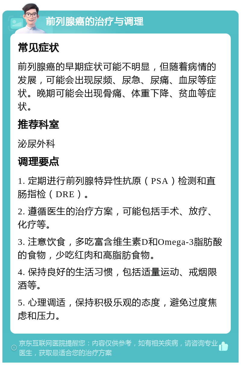 前列腺癌的治疗与调理 常见症状 前列腺癌的早期症状可能不明显，但随着病情的发展，可能会出现尿频、尿急、尿痛、血尿等症状。晚期可能会出现骨痛、体重下降、贫血等症状。 推荐科室 泌尿外科 调理要点 1. 定期进行前列腺特异性抗原（PSA）检测和直肠指检（DRE）。 2. 遵循医生的治疗方案，可能包括手术、放疗、化疗等。 3. 注意饮食，多吃富含维生素D和Omega-3脂肪酸的食物，少吃红肉和高脂肪食物。 4. 保持良好的生活习惯，包括适量运动、戒烟限酒等。 5. 心理调适，保持积极乐观的态度，避免过度焦虑和压力。