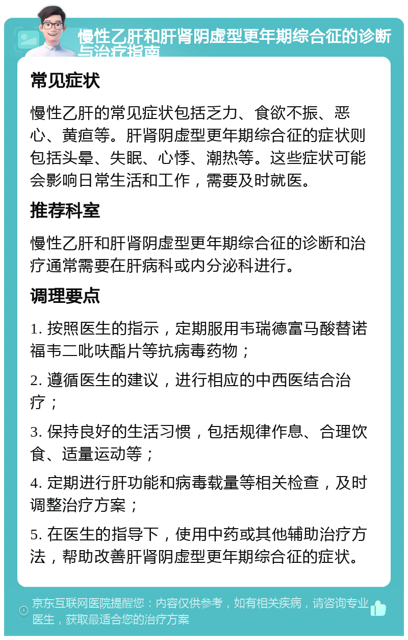 慢性乙肝和肝肾阴虚型更年期综合征的诊断与治疗指南 常见症状 慢性乙肝的常见症状包括乏力、食欲不振、恶心、黄疸等。肝肾阴虚型更年期综合征的症状则包括头晕、失眠、心悸、潮热等。这些症状可能会影响日常生活和工作，需要及时就医。 推荐科室 慢性乙肝和肝肾阴虚型更年期综合征的诊断和治疗通常需要在肝病科或内分泌科进行。 调理要点 1. 按照医生的指示，定期服用韦瑞德富马酸替诺福韦二吡呋酯片等抗病毒药物； 2. 遵循医生的建议，进行相应的中西医结合治疗； 3. 保持良好的生活习惯，包括规律作息、合理饮食、适量运动等； 4. 定期进行肝功能和病毒载量等相关检查，及时调整治疗方案； 5. 在医生的指导下，使用中药或其他辅助治疗方法，帮助改善肝肾阴虚型更年期综合征的症状。