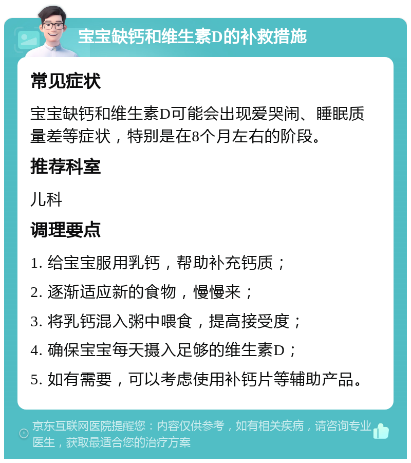 宝宝缺钙和维生素D的补救措施 常见症状 宝宝缺钙和维生素D可能会出现爱哭闹、睡眠质量差等症状，特别是在8个月左右的阶段。 推荐科室 儿科 调理要点 1. 给宝宝服用乳钙，帮助补充钙质； 2. 逐渐适应新的食物，慢慢来； 3. 将乳钙混入粥中喂食，提高接受度； 4. 确保宝宝每天摄入足够的维生素D； 5. 如有需要，可以考虑使用补钙片等辅助产品。