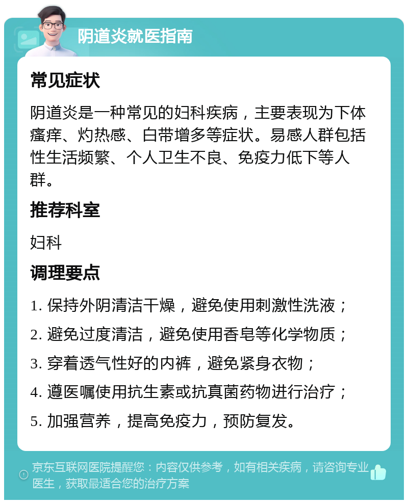 阴道炎就医指南 常见症状 阴道炎是一种常见的妇科疾病，主要表现为下体瘙痒、灼热感、白带增多等症状。易感人群包括性生活频繁、个人卫生不良、免疫力低下等人群。 推荐科室 妇科 调理要点 1. 保持外阴清洁干燥，避免使用刺激性洗液； 2. 避免过度清洁，避免使用香皂等化学物质； 3. 穿着透气性好的内裤，避免紧身衣物； 4. 遵医嘱使用抗生素或抗真菌药物进行治疗； 5. 加强营养，提高免疫力，预防复发。