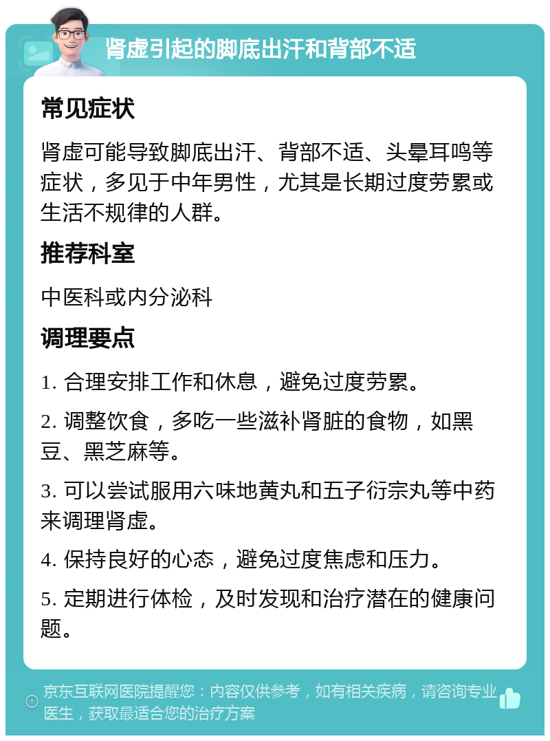 肾虚引起的脚底出汗和背部不适 常见症状 肾虚可能导致脚底出汗、背部不适、头晕耳鸣等症状，多见于中年男性，尤其是长期过度劳累或生活不规律的人群。 推荐科室 中医科或内分泌科 调理要点 1. 合理安排工作和休息，避免过度劳累。 2. 调整饮食，多吃一些滋补肾脏的食物，如黑豆、黑芝麻等。 3. 可以尝试服用六味地黄丸和五子衍宗丸等中药来调理肾虚。 4. 保持良好的心态，避免过度焦虑和压力。 5. 定期进行体检，及时发现和治疗潜在的健康问题。