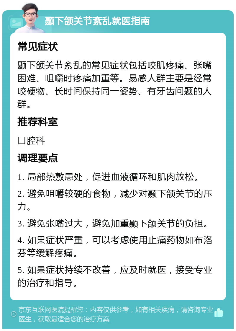 颞下颌关节紊乱就医指南 常见症状 颞下颌关节紊乱的常见症状包括咬肌疼痛、张嘴困难、咀嚼时疼痛加重等。易感人群主要是经常咬硬物、长时间保持同一姿势、有牙齿问题的人群。 推荐科室 口腔科 调理要点 1. 局部热敷患处，促进血液循环和肌肉放松。 2. 避免咀嚼较硬的食物，减少对颞下颌关节的压力。 3. 避免张嘴过大，避免加重颞下颌关节的负担。 4. 如果症状严重，可以考虑使用止痛药物如布洛芬等缓解疼痛。 5. 如果症状持续不改善，应及时就医，接受专业的治疗和指导。