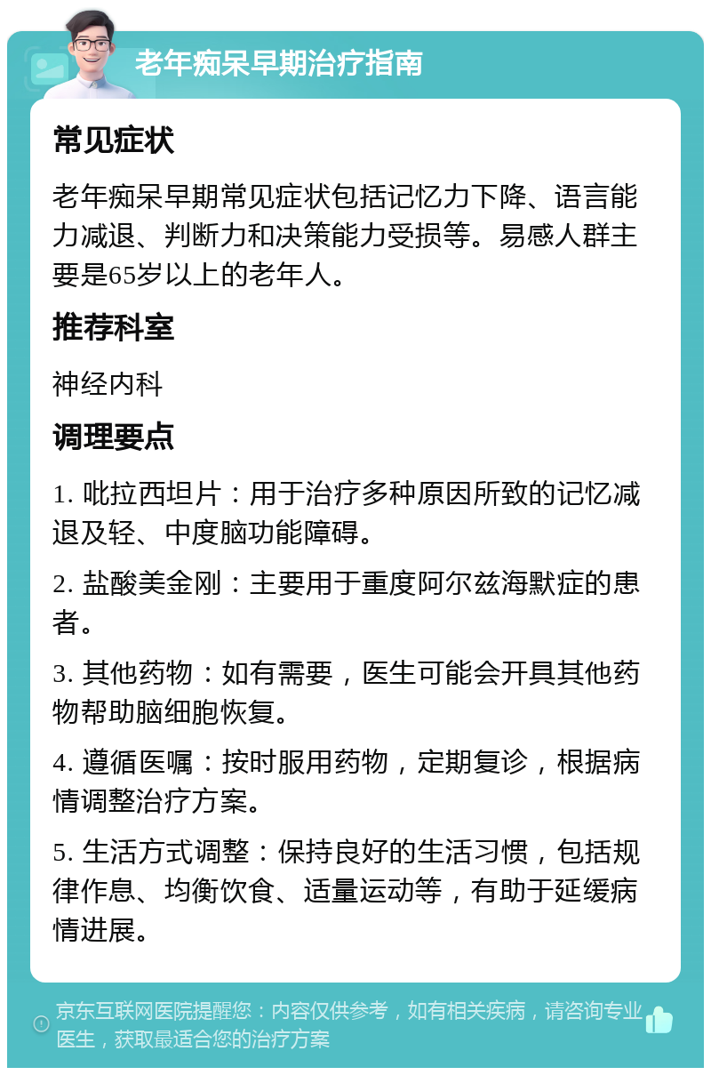 老年痴呆早期治疗指南 常见症状 老年痴呆早期常见症状包括记忆力下降、语言能力减退、判断力和决策能力受损等。易感人群主要是65岁以上的老年人。 推荐科室 神经内科 调理要点 1. 吡拉西坦片：用于治疗多种原因所致的记忆减退及轻、中度脑功能障碍。 2. 盐酸美金刚：主要用于重度阿尔兹海默症的患者。 3. 其他药物：如有需要，医生可能会开具其他药物帮助脑细胞恢复。 4. 遵循医嘱：按时服用药物，定期复诊，根据病情调整治疗方案。 5. 生活方式调整：保持良好的生活习惯，包括规律作息、均衡饮食、适量运动等，有助于延缓病情进展。