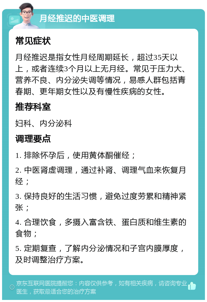 月经推迟的中医调理 常见症状 月经推迟是指女性月经周期延长，超过35天以上，或者连续3个月以上无月经。常见于压力大、营养不良、内分泌失调等情况，易感人群包括青春期、更年期女性以及有慢性疾病的女性。 推荐科室 妇科、内分泌科 调理要点 1. 排除怀孕后，使用黄体酮催经； 2. 中医肾虚调理，通过补肾、调理气血来恢复月经； 3. 保持良好的生活习惯，避免过度劳累和精神紧张； 4. 合理饮食，多摄入富含铁、蛋白质和维生素的食物； 5. 定期复查，了解内分泌情况和子宫内膜厚度，及时调整治疗方案。