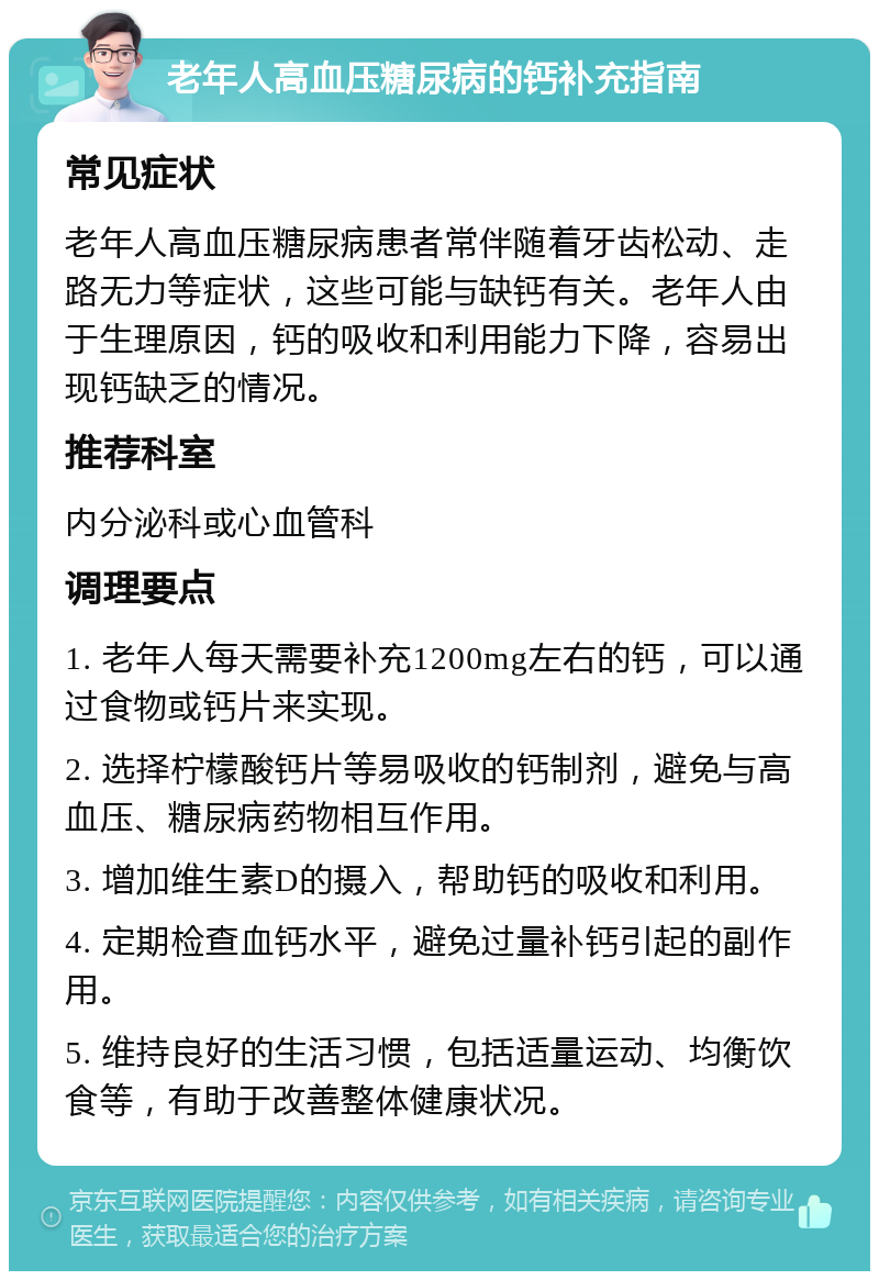 老年人高血压糖尿病的钙补充指南 常见症状 老年人高血压糖尿病患者常伴随着牙齿松动、走路无力等症状，这些可能与缺钙有关。老年人由于生理原因，钙的吸收和利用能力下降，容易出现钙缺乏的情况。 推荐科室 内分泌科或心血管科 调理要点 1. 老年人每天需要补充1200mg左右的钙，可以通过食物或钙片来实现。 2. 选择柠檬酸钙片等易吸收的钙制剂，避免与高血压、糖尿病药物相互作用。 3. 增加维生素D的摄入，帮助钙的吸收和利用。 4. 定期检查血钙水平，避免过量补钙引起的副作用。 5. 维持良好的生活习惯，包括适量运动、均衡饮食等，有助于改善整体健康状况。