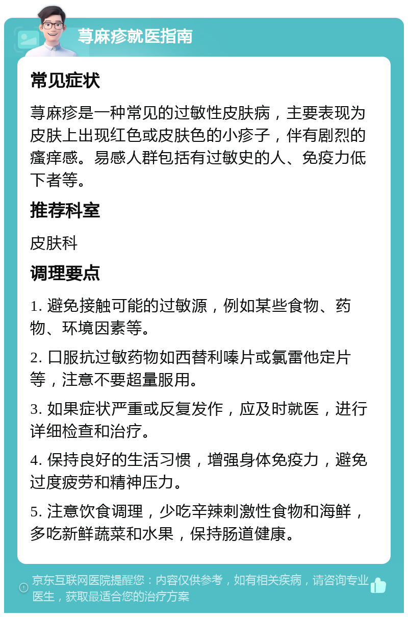 荨麻疹就医指南 常见症状 荨麻疹是一种常见的过敏性皮肤病，主要表现为皮肤上出现红色或皮肤色的小疹子，伴有剧烈的瘙痒感。易感人群包括有过敏史的人、免疫力低下者等。 推荐科室 皮肤科 调理要点 1. 避免接触可能的过敏源，例如某些食物、药物、环境因素等。 2. 口服抗过敏药物如西替利嗪片或氯雷他定片等，注意不要超量服用。 3. 如果症状严重或反复发作，应及时就医，进行详细检查和治疗。 4. 保持良好的生活习惯，增强身体免疫力，避免过度疲劳和精神压力。 5. 注意饮食调理，少吃辛辣刺激性食物和海鲜，多吃新鲜蔬菜和水果，保持肠道健康。