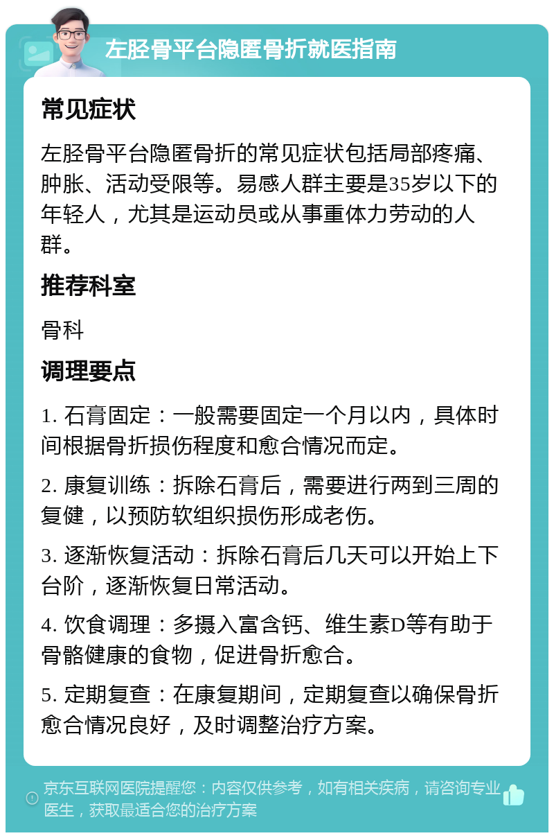 左胫骨平台隐匿骨折就医指南 常见症状 左胫骨平台隐匿骨折的常见症状包括局部疼痛、肿胀、活动受限等。易感人群主要是35岁以下的年轻人，尤其是运动员或从事重体力劳动的人群。 推荐科室 骨科 调理要点 1. 石膏固定：一般需要固定一个月以内，具体时间根据骨折损伤程度和愈合情况而定。 2. 康复训练：拆除石膏后，需要进行两到三周的复健，以预防软组织损伤形成老伤。 3. 逐渐恢复活动：拆除石膏后几天可以开始上下台阶，逐渐恢复日常活动。 4. 饮食调理：多摄入富含钙、维生素D等有助于骨骼健康的食物，促进骨折愈合。 5. 定期复查：在康复期间，定期复查以确保骨折愈合情况良好，及时调整治疗方案。