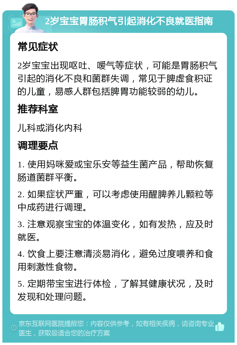 2岁宝宝胃肠积气引起消化不良就医指南 常见症状 2岁宝宝出现呕吐、嗳气等症状，可能是胃肠积气引起的消化不良和菌群失调，常见于脾虚食积证的儿童，易感人群包括脾胃功能较弱的幼儿。 推荐科室 儿科或消化内科 调理要点 1. 使用妈咪爱或宝乐安等益生菌产品，帮助恢复肠道菌群平衡。 2. 如果症状严重，可以考虑使用醒脾养儿颗粒等中成药进行调理。 3. 注意观察宝宝的体温变化，如有发热，应及时就医。 4. 饮食上要注意清淡易消化，避免过度喂养和食用刺激性食物。 5. 定期带宝宝进行体检，了解其健康状况，及时发现和处理问题。