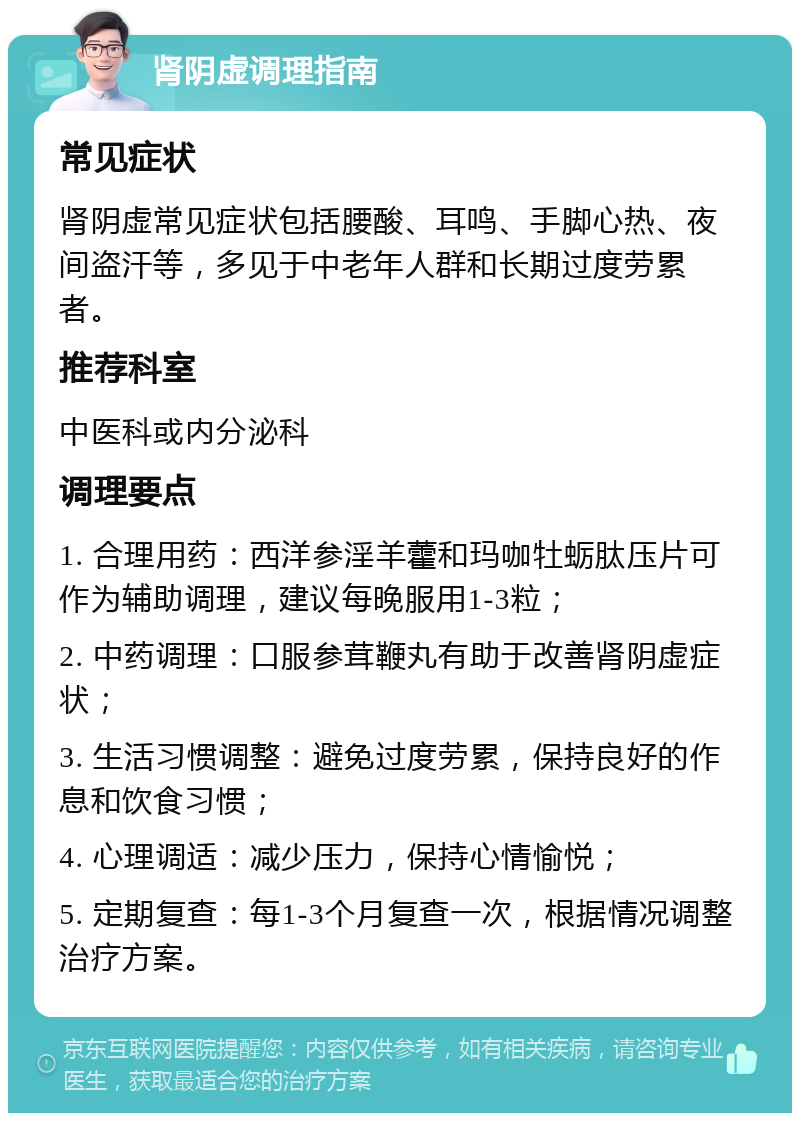 肾阴虚调理指南 常见症状 肾阴虚常见症状包括腰酸、耳鸣、手脚心热、夜间盗汗等，多见于中老年人群和长期过度劳累者。 推荐科室 中医科或内分泌科 调理要点 1. 合理用药：西洋参淫羊藿和玛咖牡蛎肽压片可作为辅助调理，建议每晚服用1-3粒； 2. 中药调理：口服参茸鞭丸有助于改善肾阴虚症状； 3. 生活习惯调整：避免过度劳累，保持良好的作息和饮食习惯； 4. 心理调适：减少压力，保持心情愉悦； 5. 定期复查：每1-3个月复查一次，根据情况调整治疗方案。