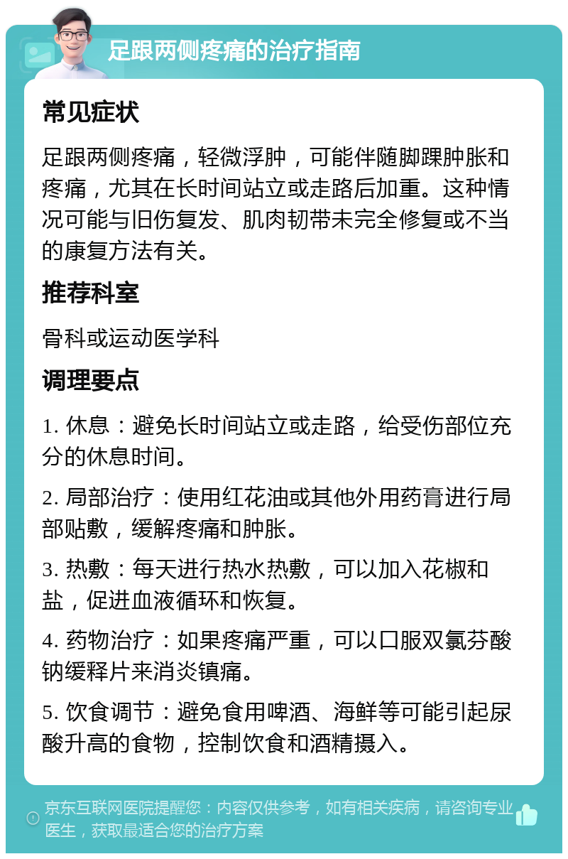 足跟两侧疼痛的治疗指南 常见症状 足跟两侧疼痛，轻微浮肿，可能伴随脚踝肿胀和疼痛，尤其在长时间站立或走路后加重。这种情况可能与旧伤复发、肌肉韧带未完全修复或不当的康复方法有关。 推荐科室 骨科或运动医学科 调理要点 1. 休息：避免长时间站立或走路，给受伤部位充分的休息时间。 2. 局部治疗：使用红花油或其他外用药膏进行局部贴敷，缓解疼痛和肿胀。 3. 热敷：每天进行热水热敷，可以加入花椒和盐，促进血液循环和恢复。 4. 药物治疗：如果疼痛严重，可以口服双氯芬酸钠缓释片来消炎镇痛。 5. 饮食调节：避免食用啤酒、海鲜等可能引起尿酸升高的食物，控制饮食和酒精摄入。