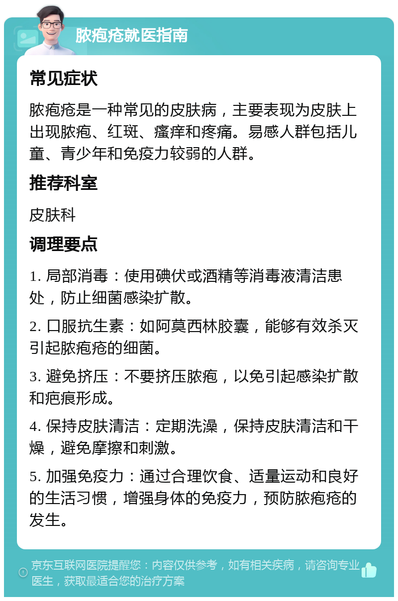 脓疱疮就医指南 常见症状 脓疱疮是一种常见的皮肤病，主要表现为皮肤上出现脓疱、红斑、瘙痒和疼痛。易感人群包括儿童、青少年和免疫力较弱的人群。 推荐科室 皮肤科 调理要点 1. 局部消毒：使用碘伏或酒精等消毒液清洁患处，防止细菌感染扩散。 2. 口服抗生素：如阿莫西林胶囊，能够有效杀灭引起脓疱疮的细菌。 3. 避免挤压：不要挤压脓疱，以免引起感染扩散和疤痕形成。 4. 保持皮肤清洁：定期洗澡，保持皮肤清洁和干燥，避免摩擦和刺激。 5. 加强免疫力：通过合理饮食、适量运动和良好的生活习惯，增强身体的免疫力，预防脓疱疮的发生。