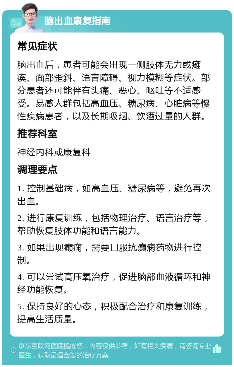 脑出血康复指南 常见症状 脑出血后，患者可能会出现一侧肢体无力或瘫痪、面部歪斜、语言障碍、视力模糊等症状。部分患者还可能伴有头痛、恶心、呕吐等不适感受。易感人群包括高血压、糖尿病、心脏病等慢性疾病患者，以及长期吸烟、饮酒过量的人群。 推荐科室 神经内科或康复科 调理要点 1. 控制基础病，如高血压、糖尿病等，避免再次出血。 2. 进行康复训练，包括物理治疗、语言治疗等，帮助恢复肢体功能和语言能力。 3. 如果出现癫痫，需要口服抗癫痫药物进行控制。 4. 可以尝试高压氧治疗，促进脑部血液循环和神经功能恢复。 5. 保持良好的心态，积极配合治疗和康复训练，提高生活质量。