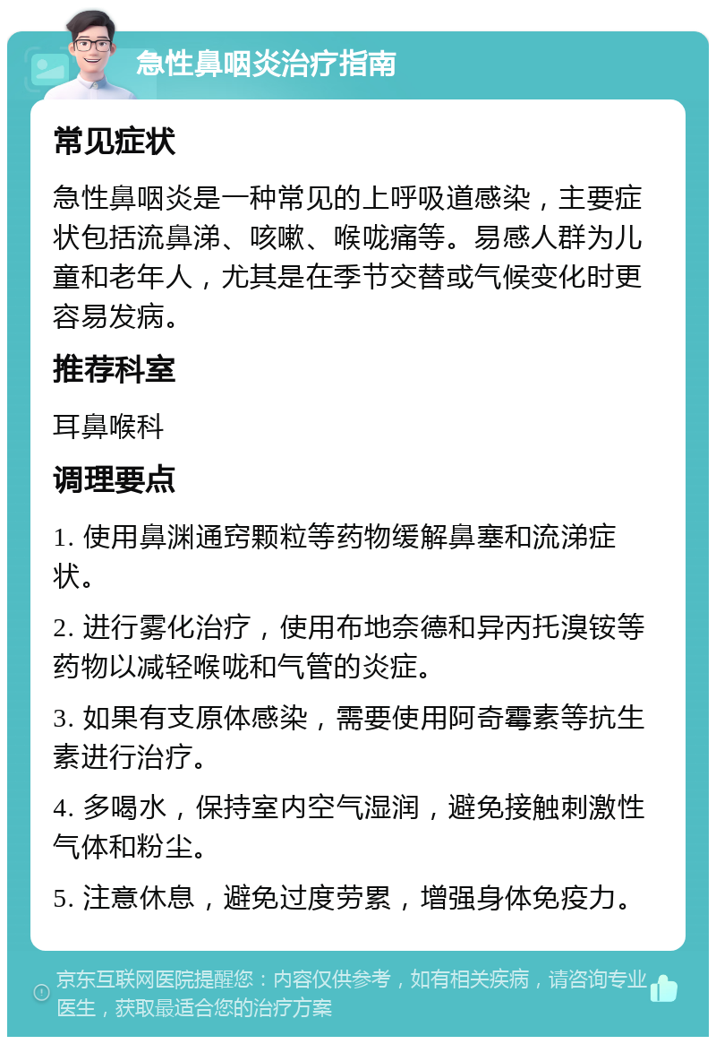 急性鼻咽炎治疗指南 常见症状 急性鼻咽炎是一种常见的上呼吸道感染，主要症状包括流鼻涕、咳嗽、喉咙痛等。易感人群为儿童和老年人，尤其是在季节交替或气候变化时更容易发病。 推荐科室 耳鼻喉科 调理要点 1. 使用鼻渊通窍颗粒等药物缓解鼻塞和流涕症状。 2. 进行雾化治疗，使用布地奈德和异丙托溴铵等药物以减轻喉咙和气管的炎症。 3. 如果有支原体感染，需要使用阿奇霉素等抗生素进行治疗。 4. 多喝水，保持室内空气湿润，避免接触刺激性气体和粉尘。 5. 注意休息，避免过度劳累，增强身体免疫力。