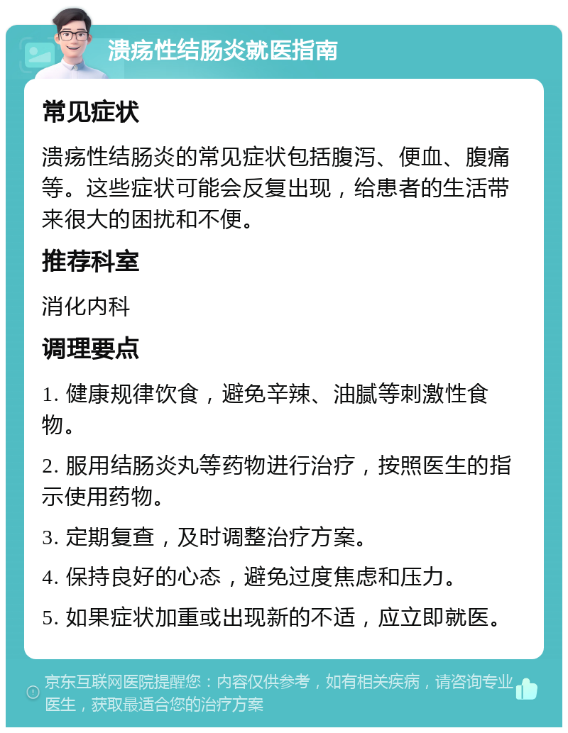 溃疡性结肠炎就医指南 常见症状 溃疡性结肠炎的常见症状包括腹泻、便血、腹痛等。这些症状可能会反复出现，给患者的生活带来很大的困扰和不便。 推荐科室 消化内科 调理要点 1. 健康规律饮食，避免辛辣、油腻等刺激性食物。 2. 服用结肠炎丸等药物进行治疗，按照医生的指示使用药物。 3. 定期复查，及时调整治疗方案。 4. 保持良好的心态，避免过度焦虑和压力。 5. 如果症状加重或出现新的不适，应立即就医。