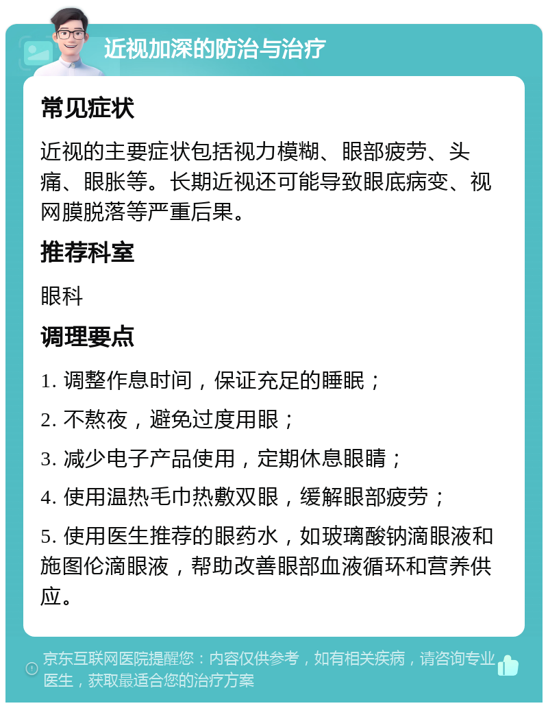 近视加深的防治与治疗 常见症状 近视的主要症状包括视力模糊、眼部疲劳、头痛、眼胀等。长期近视还可能导致眼底病变、视网膜脱落等严重后果。 推荐科室 眼科 调理要点 1. 调整作息时间，保证充足的睡眠； 2. 不熬夜，避免过度用眼； 3. 减少电子产品使用，定期休息眼睛； 4. 使用温热毛巾热敷双眼，缓解眼部疲劳； 5. 使用医生推荐的眼药水，如玻璃酸钠滴眼液和施图伦滴眼液，帮助改善眼部血液循环和营养供应。