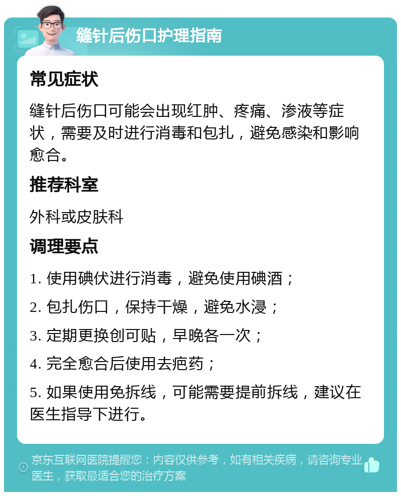 缝针后伤口护理指南 常见症状 缝针后伤口可能会出现红肿、疼痛、渗液等症状，需要及时进行消毒和包扎，避免感染和影响愈合。 推荐科室 外科或皮肤科 调理要点 1. 使用碘伏进行消毒，避免使用碘酒； 2. 包扎伤口，保持干燥，避免水浸； 3. 定期更换创可贴，早晚各一次； 4. 完全愈合后使用去疤药； 5. 如果使用免拆线，可能需要提前拆线，建议在医生指导下进行。