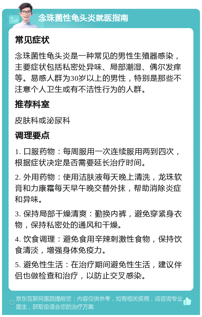 念珠菌性龟头炎就医指南 常见症状 念珠菌性龟头炎是一种常见的男性生殖器感染，主要症状包括私密处异味、局部潮湿、偶尔发痒等。易感人群为30岁以上的男性，特别是那些不注意个人卫生或有不洁性行为的人群。 推荐科室 皮肤科或泌尿科 调理要点 1. 口服药物：每周服用一次连续服用两到四次，根据症状决定是否需要延长治疗时间。 2. 外用药物：使用洁肤液每天晚上清洗，龙珠软膏和力康霜每天早午晚交替外抹，帮助消除炎症和异味。 3. 保持局部干燥清爽：勤换内裤，避免穿紧身衣物，保持私密处的通风和干燥。 4. 饮食调理：避免食用辛辣刺激性食物，保持饮食清淡，增强身体免疫力。 5. 避免性生活：在治疗期间避免性生活，建议伴侣也做检查和治疗，以防止交叉感染。