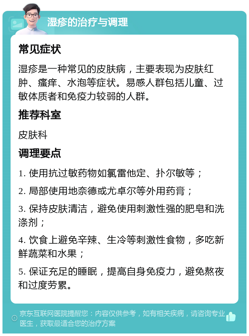 湿疹的治疗与调理 常见症状 湿疹是一种常见的皮肤病，主要表现为皮肤红肿、瘙痒、水泡等症状。易感人群包括儿童、过敏体质者和免疫力较弱的人群。 推荐科室 皮肤科 调理要点 1. 使用抗过敏药物如氯雷他定、扑尔敏等； 2. 局部使用地奈德或尤卓尔等外用药膏； 3. 保持皮肤清洁，避免使用刺激性强的肥皂和洗涤剂； 4. 饮食上避免辛辣、生冷等刺激性食物，多吃新鲜蔬菜和水果； 5. 保证充足的睡眠，提高自身免疫力，避免熬夜和过度劳累。