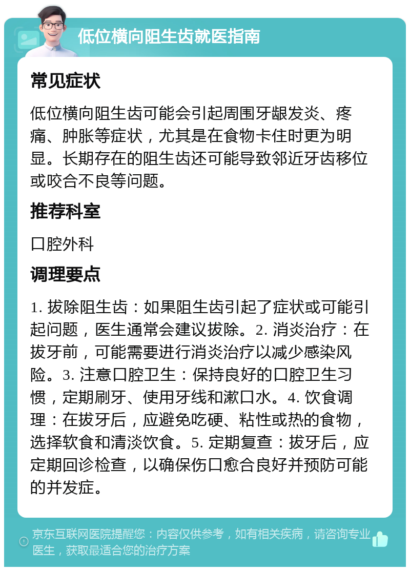 低位横向阻生齿就医指南 常见症状 低位横向阻生齿可能会引起周围牙龈发炎、疼痛、肿胀等症状，尤其是在食物卡住时更为明显。长期存在的阻生齿还可能导致邻近牙齿移位或咬合不良等问题。 推荐科室 口腔外科 调理要点 1. 拔除阻生齿：如果阻生齿引起了症状或可能引起问题，医生通常会建议拔除。2. 消炎治疗：在拔牙前，可能需要进行消炎治疗以减少感染风险。3. 注意口腔卫生：保持良好的口腔卫生习惯，定期刷牙、使用牙线和漱口水。4. 饮食调理：在拔牙后，应避免吃硬、粘性或热的食物，选择软食和清淡饮食。5. 定期复查：拔牙后，应定期回诊检查，以确保伤口愈合良好并预防可能的并发症。