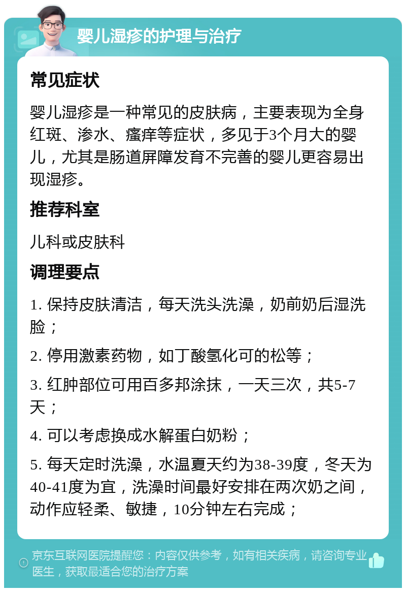 婴儿湿疹的护理与治疗 常见症状 婴儿湿疹是一种常见的皮肤病，主要表现为全身红斑、渗水、瘙痒等症状，多见于3个月大的婴儿，尤其是肠道屏障发育不完善的婴儿更容易出现湿疹。 推荐科室 儿科或皮肤科 调理要点 1. 保持皮肤清洁，每天洗头洗澡，奶前奶后湿洗脸； 2. 停用激素药物，如丁酸氢化可的松等； 3. 红肿部位可用百多邦涂抹，一天三次，共5-7天； 4. 可以考虑换成水解蛋白奶粉； 5. 每天定时洗澡，水温夏天约为38-39度，冬天为40-41度为宜，洗澡时间最好安排在两次奶之间，动作应轻柔、敏捷，10分钟左右完成；