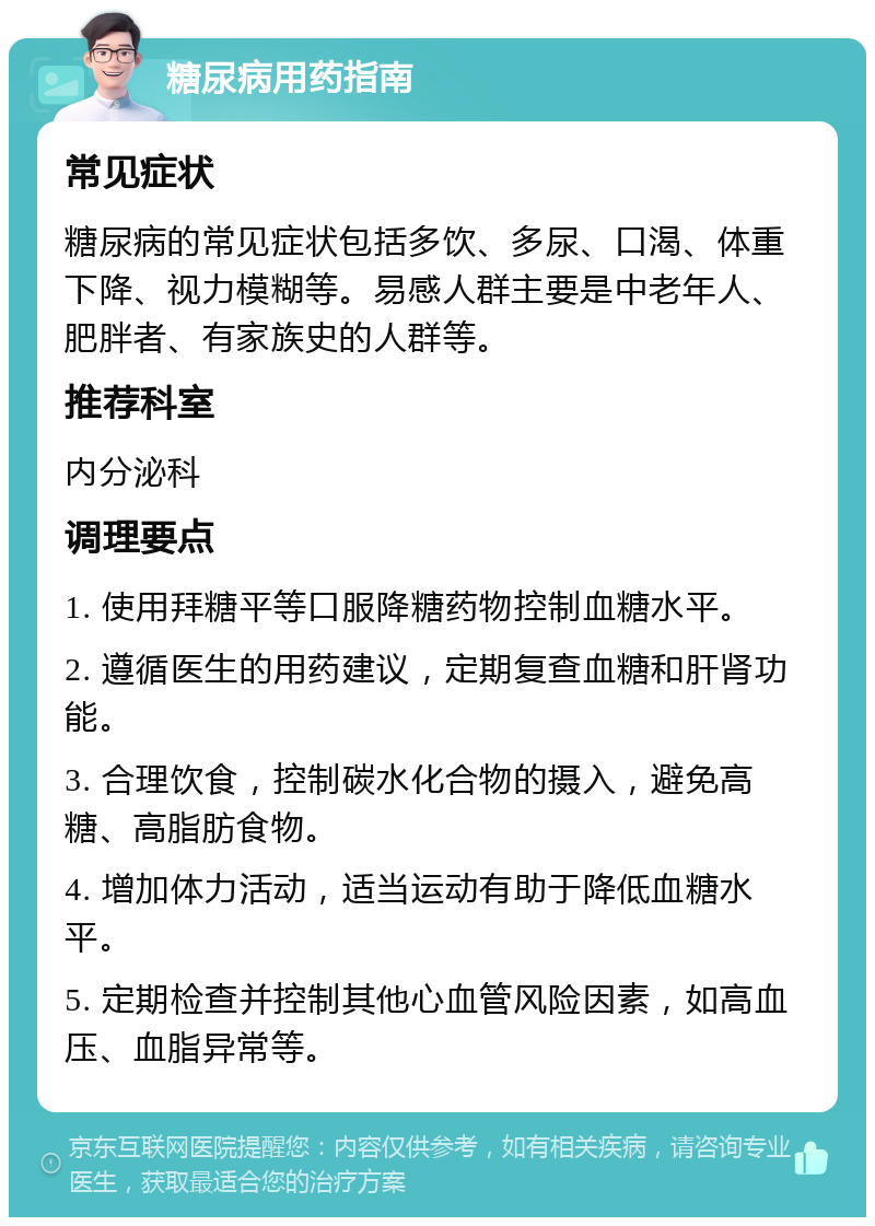 糖尿病用药指南 常见症状 糖尿病的常见症状包括多饮、多尿、口渴、体重下降、视力模糊等。易感人群主要是中老年人、肥胖者、有家族史的人群等。 推荐科室 内分泌科 调理要点 1. 使用拜糖平等口服降糖药物控制血糖水平。 2. 遵循医生的用药建议，定期复查血糖和肝肾功能。 3. 合理饮食，控制碳水化合物的摄入，避免高糖、高脂肪食物。 4. 增加体力活动，适当运动有助于降低血糖水平。 5. 定期检查并控制其他心血管风险因素，如高血压、血脂异常等。