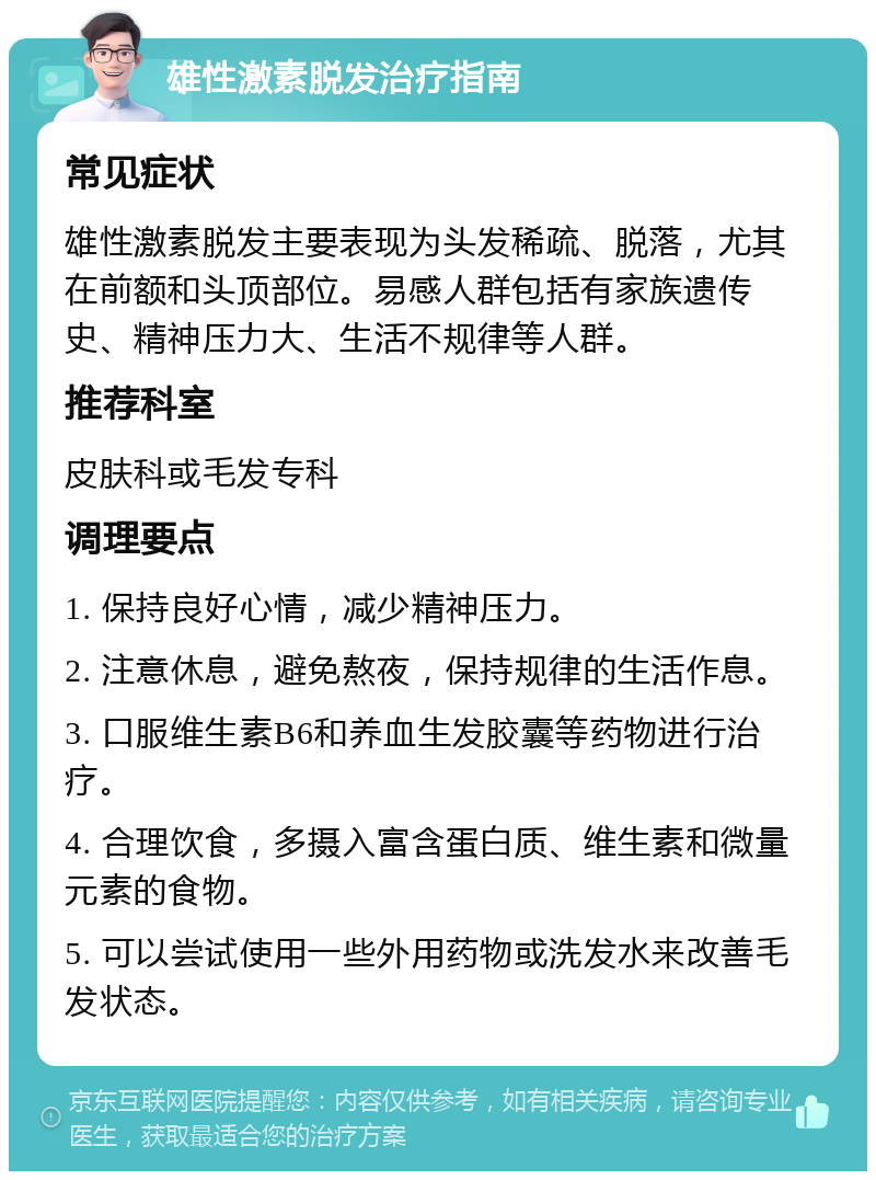 雄性激素脱发治疗指南 常见症状 雄性激素脱发主要表现为头发稀疏、脱落，尤其在前额和头顶部位。易感人群包括有家族遗传史、精神压力大、生活不规律等人群。 推荐科室 皮肤科或毛发专科 调理要点 1. 保持良好心情，减少精神压力。 2. 注意休息，避免熬夜，保持规律的生活作息。 3. 口服维生素B6和养血生发胶囊等药物进行治疗。 4. 合理饮食，多摄入富含蛋白质、维生素和微量元素的食物。 5. 可以尝试使用一些外用药物或洗发水来改善毛发状态。