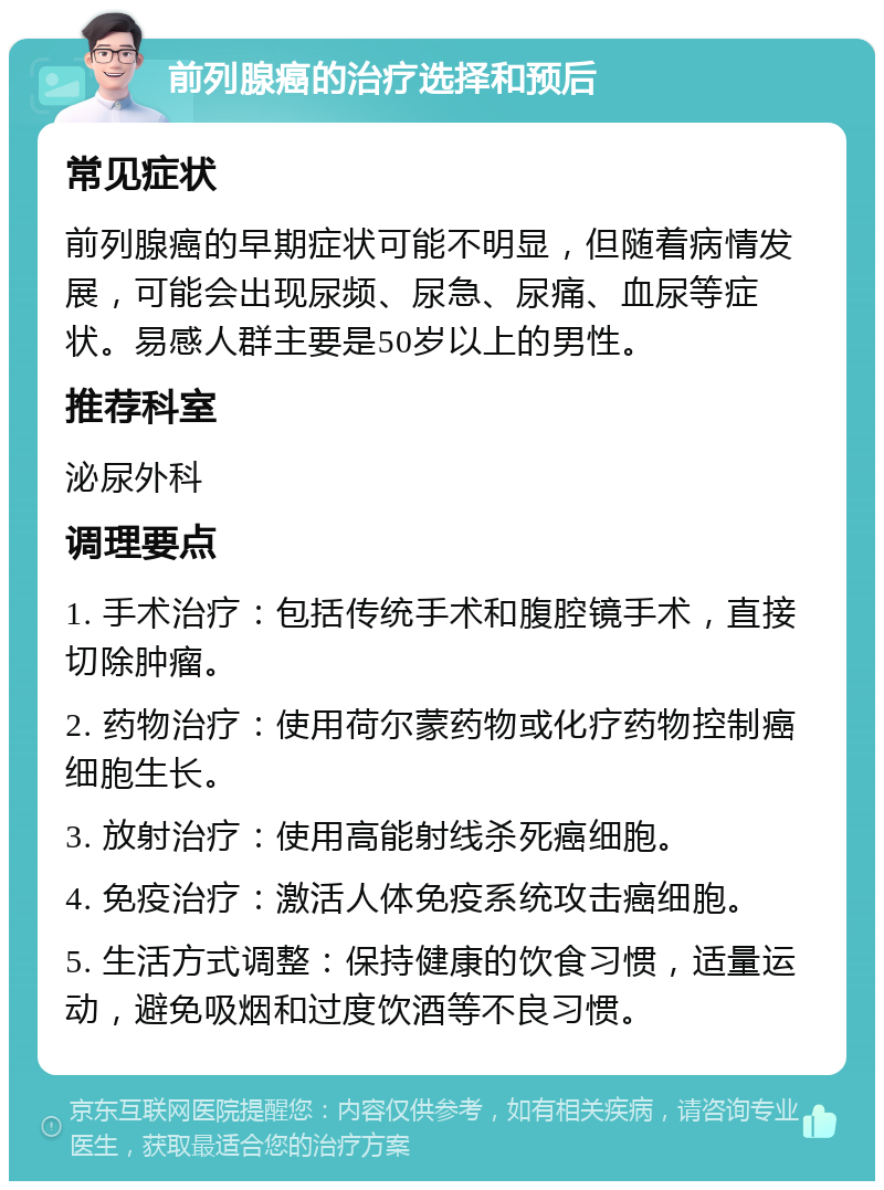 前列腺癌的治疗选择和预后 常见症状 前列腺癌的早期症状可能不明显，但随着病情发展，可能会出现尿频、尿急、尿痛、血尿等症状。易感人群主要是50岁以上的男性。 推荐科室 泌尿外科 调理要点 1. 手术治疗：包括传统手术和腹腔镜手术，直接切除肿瘤。 2. 药物治疗：使用荷尔蒙药物或化疗药物控制癌细胞生长。 3. 放射治疗：使用高能射线杀死癌细胞。 4. 免疫治疗：激活人体免疫系统攻击癌细胞。 5. 生活方式调整：保持健康的饮食习惯，适量运动，避免吸烟和过度饮酒等不良习惯。