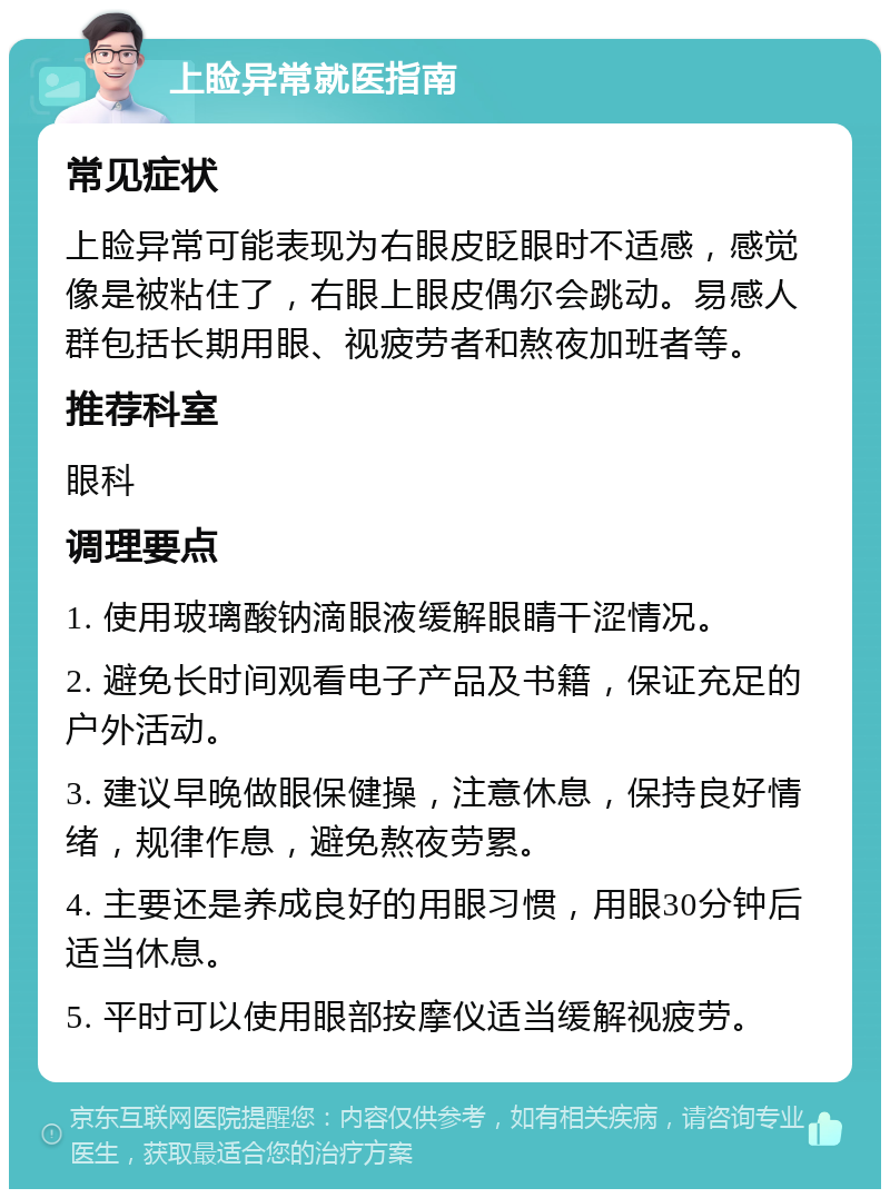 上睑异常就医指南 常见症状 上睑异常可能表现为右眼皮眨眼时不适感，感觉像是被粘住了，右眼上眼皮偶尔会跳动。易感人群包括长期用眼、视疲劳者和熬夜加班者等。 推荐科室 眼科 调理要点 1. 使用玻璃酸钠滴眼液缓解眼睛干涩情况。 2. 避免长时间观看电子产品及书籍，保证充足的户外活动。 3. 建议早晚做眼保健操，注意休息，保持良好情绪，规律作息，避免熬夜劳累。 4. 主要还是养成良好的用眼习惯，用眼30分钟后适当休息。 5. 平时可以使用眼部按摩仪适当缓解视疲劳。