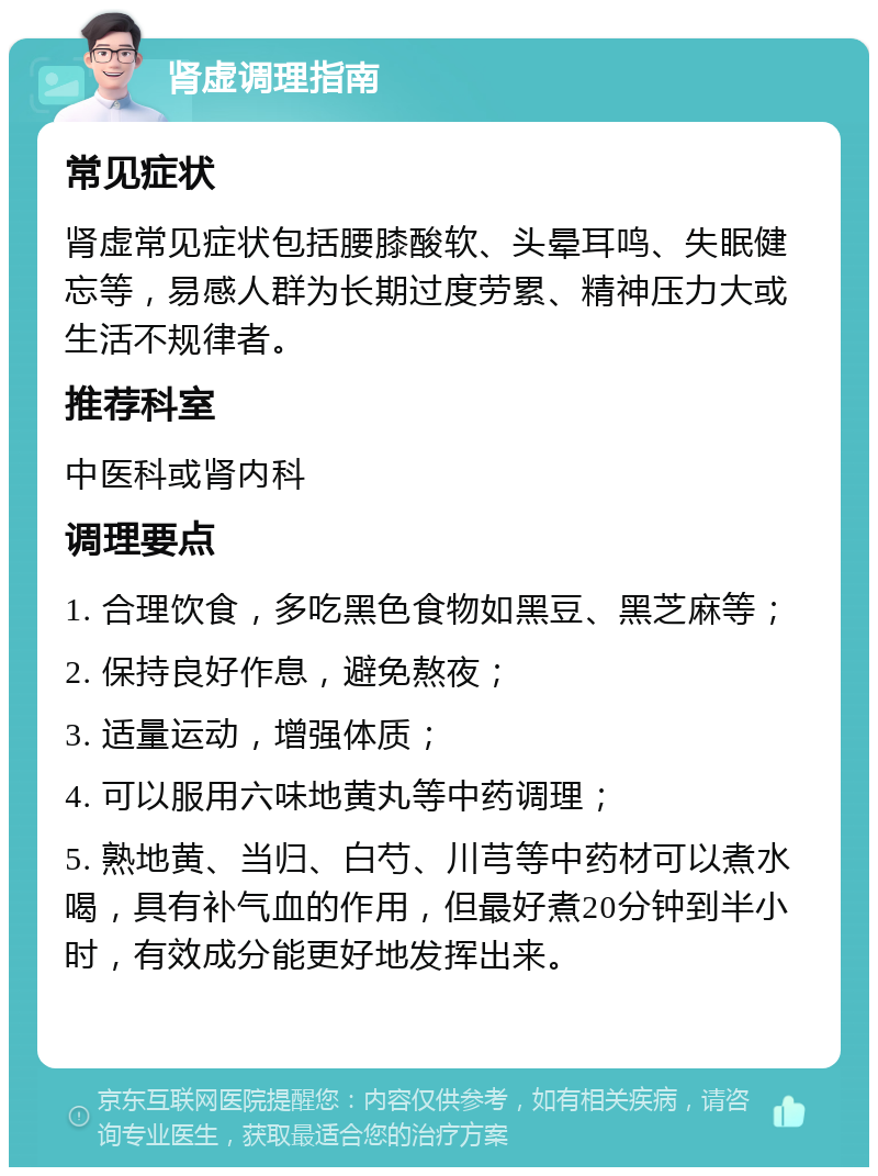 肾虚调理指南 常见症状 肾虚常见症状包括腰膝酸软、头晕耳鸣、失眠健忘等，易感人群为长期过度劳累、精神压力大或生活不规律者。 推荐科室 中医科或肾内科 调理要点 1. 合理饮食，多吃黑色食物如黑豆、黑芝麻等； 2. 保持良好作息，避免熬夜； 3. 适量运动，增强体质； 4. 可以服用六味地黄丸等中药调理； 5. 熟地黄、当归、白芍、川芎等中药材可以煮水喝，具有补气血的作用，但最好煮20分钟到半小时，有效成分能更好地发挥出来。