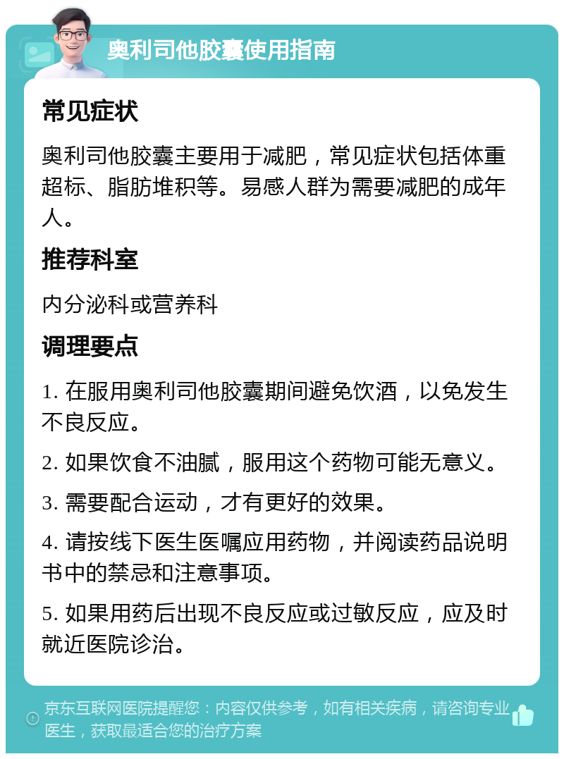 奥利司他胶囊使用指南 常见症状 奥利司他胶囊主要用于减肥，常见症状包括体重超标、脂肪堆积等。易感人群为需要减肥的成年人。 推荐科室 内分泌科或营养科 调理要点 1. 在服用奥利司他胶囊期间避免饮酒，以免发生不良反应。 2. 如果饮食不油腻，服用这个药物可能无意义。 3. 需要配合运动，才有更好的效果。 4. 请按线下医生医嘱应用药物，并阅读药品说明书中的禁忌和注意事项。 5. 如果用药后出现不良反应或过敏反应，应及时就近医院诊治。