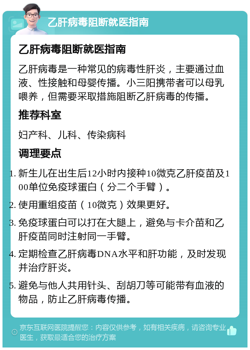 乙肝病毒阻断就医指南 乙肝病毒阻断就医指南 乙肝病毒是一种常见的病毒性肝炎，主要通过血液、性接触和母婴传播。小三阳携带者可以母乳喂养，但需要采取措施阻断乙肝病毒的传播。 推荐科室 妇产科、儿科、传染病科 调理要点 新生儿在出生后12小时内接种10微克乙肝疫苗及100单位免疫球蛋白（分二个手臂）。 使用重组疫苗（10微克）效果更好。 免疫球蛋白可以打在大腿上，避免与卡介苗和乙肝疫苗同时注射同一手臂。 定期检查乙肝病毒DNA水平和肝功能，及时发现并治疗肝炎。 避免与他人共用针头、刮胡刀等可能带有血液的物品，防止乙肝病毒传播。