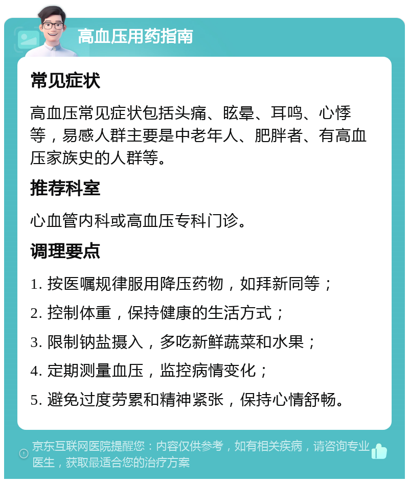 高血压用药指南 常见症状 高血压常见症状包括头痛、眩晕、耳鸣、心悸等，易感人群主要是中老年人、肥胖者、有高血压家族史的人群等。 推荐科室 心血管内科或高血压专科门诊。 调理要点 1. 按医嘱规律服用降压药物，如拜新同等； 2. 控制体重，保持健康的生活方式； 3. 限制钠盐摄入，多吃新鲜蔬菜和水果； 4. 定期测量血压，监控病情变化； 5. 避免过度劳累和精神紧张，保持心情舒畅。