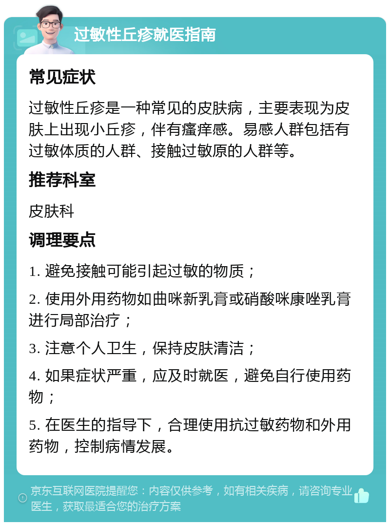 过敏性丘疹就医指南 常见症状 过敏性丘疹是一种常见的皮肤病，主要表现为皮肤上出现小丘疹，伴有瘙痒感。易感人群包括有过敏体质的人群、接触过敏原的人群等。 推荐科室 皮肤科 调理要点 1. 避免接触可能引起过敏的物质； 2. 使用外用药物如曲咪新乳膏或硝酸咪康唑乳膏进行局部治疗； 3. 注意个人卫生，保持皮肤清洁； 4. 如果症状严重，应及时就医，避免自行使用药物； 5. 在医生的指导下，合理使用抗过敏药物和外用药物，控制病情发展。