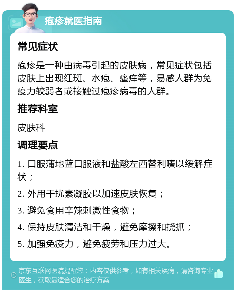 疱疹就医指南 常见症状 疱疹是一种由病毒引起的皮肤病，常见症状包括皮肤上出现红斑、水疱、瘙痒等，易感人群为免疫力较弱者或接触过疱疹病毒的人群。 推荐科室 皮肤科 调理要点 1. 口服蒲地蓝口服液和盐酸左西替利嗪以缓解症状； 2. 外用干扰素凝胶以加速皮肤恢复； 3. 避免食用辛辣刺激性食物； 4. 保持皮肤清洁和干燥，避免摩擦和挠抓； 5. 加强免疫力，避免疲劳和压力过大。