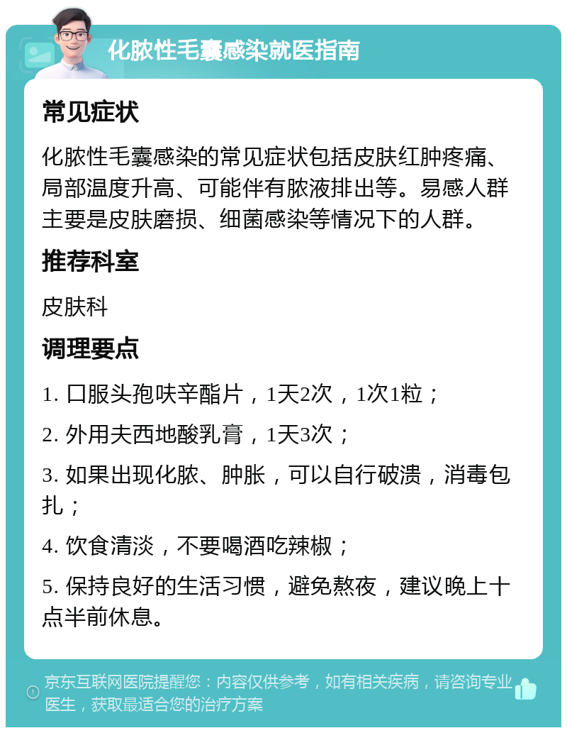 化脓性毛囊感染就医指南 常见症状 化脓性毛囊感染的常见症状包括皮肤红肿疼痛、局部温度升高、可能伴有脓液排出等。易感人群主要是皮肤磨损、细菌感染等情况下的人群。 推荐科室 皮肤科 调理要点 1. 口服头孢呋辛酯片，1天2次，1次1粒； 2. 外用夫西地酸乳膏，1天3次； 3. 如果出现化脓、肿胀，可以自行破溃，消毒包扎； 4. 饮食清淡，不要喝酒吃辣椒； 5. 保持良好的生活习惯，避免熬夜，建议晚上十点半前休息。