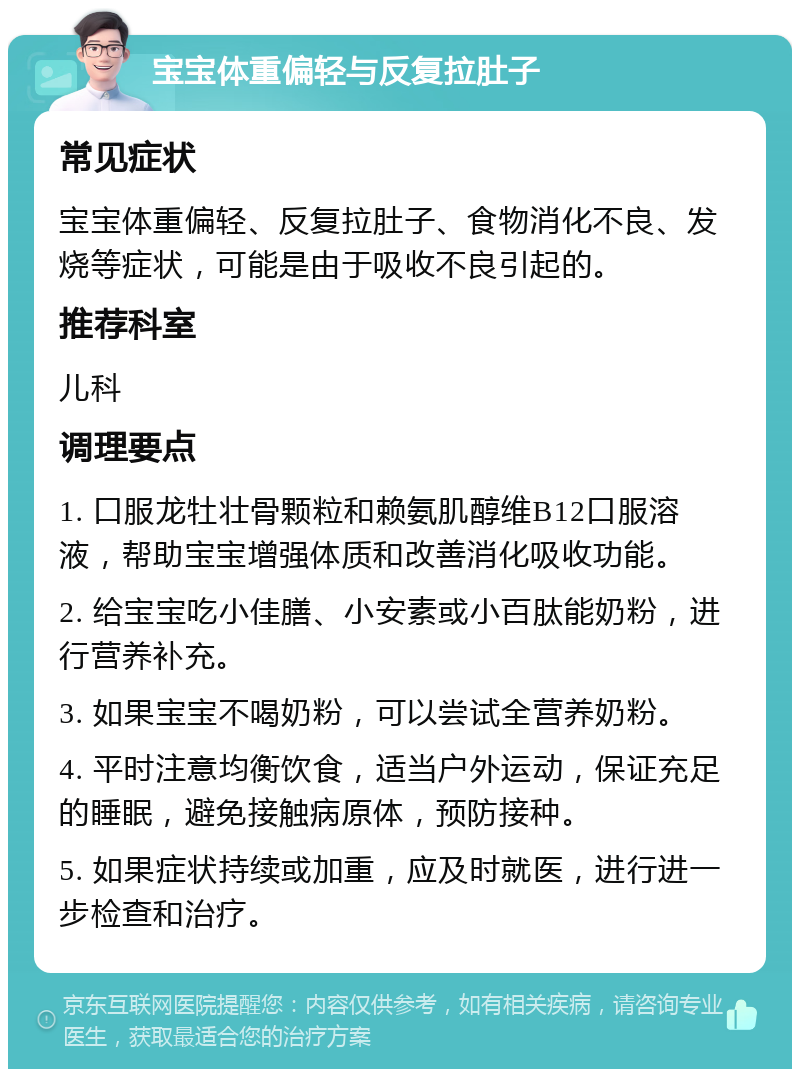 宝宝体重偏轻与反复拉肚子 常见症状 宝宝体重偏轻、反复拉肚子、食物消化不良、发烧等症状，可能是由于吸收不良引起的。 推荐科室 儿科 调理要点 1. 口服龙牡壮骨颗粒和赖氨肌醇维B12口服溶液，帮助宝宝增强体质和改善消化吸收功能。 2. 给宝宝吃小佳膳、小安素或小百肽能奶粉，进行营养补充。 3. 如果宝宝不喝奶粉，可以尝试全营养奶粉。 4. 平时注意均衡饮食，适当户外运动，保证充足的睡眠，避免接触病原体，预防接种。 5. 如果症状持续或加重，应及时就医，进行进一步检查和治疗。