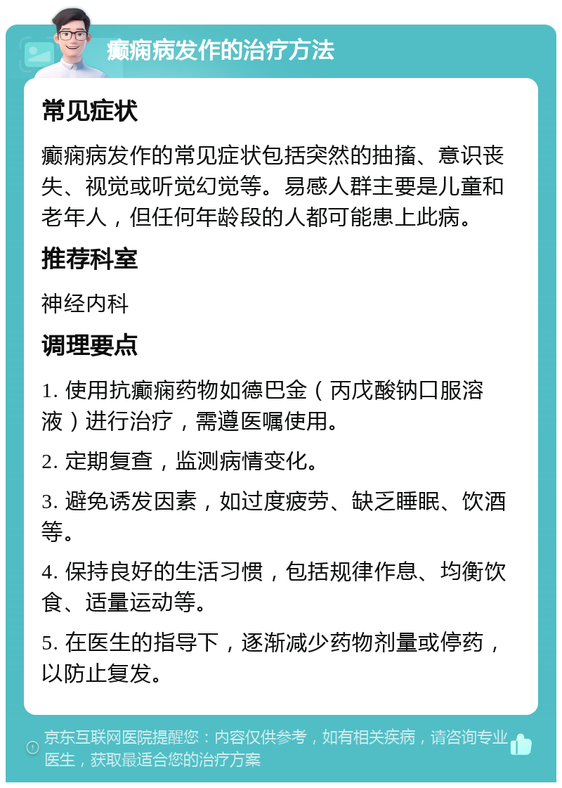 癫痫病发作的治疗方法 常见症状 癫痫病发作的常见症状包括突然的抽搐、意识丧失、视觉或听觉幻觉等。易感人群主要是儿童和老年人，但任何年龄段的人都可能患上此病。 推荐科室 神经内科 调理要点 1. 使用抗癫痫药物如德巴金（丙戊酸钠口服溶液）进行治疗，需遵医嘱使用。 2. 定期复查，监测病情变化。 3. 避免诱发因素，如过度疲劳、缺乏睡眠、饮酒等。 4. 保持良好的生活习惯，包括规律作息、均衡饮食、适量运动等。 5. 在医生的指导下，逐渐减少药物剂量或停药，以防止复发。